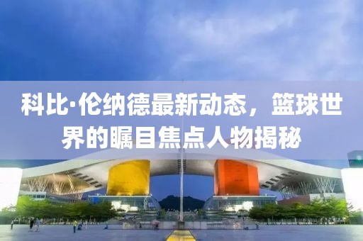 科比·伦纳德最新动态，篮球世界的瞩目焦点人物揭秘