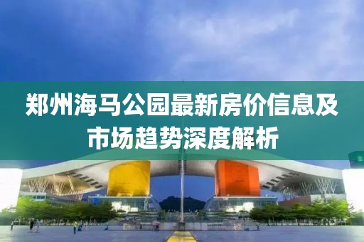 郑州海马公园最新房价信息及市场趋势深度解析