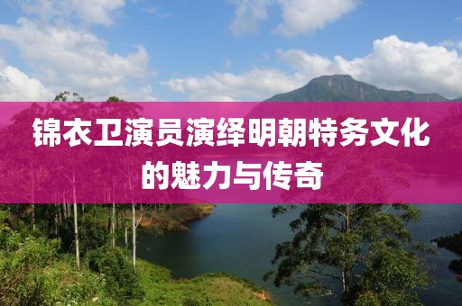 锦衣卫演员演绎明朝特务文化的魅力与传奇