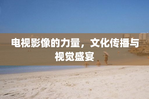 电视影像的力量，文化传播与视觉盛宴