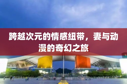 跨越次元的情感纽带，妻与动漫的奇幻之旅
