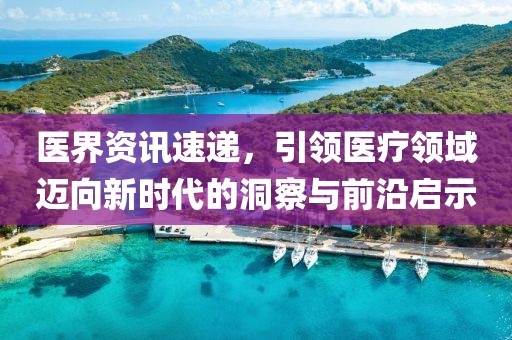 医界资讯速递，引领医疗领域迈向新时代的洞察与前沿启示