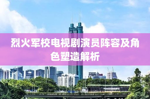 烈火军校电视剧演员阵容及角色塑造解析