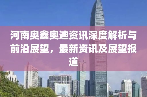 河南奥鑫奥迪资讯深度解析与前沿展望，最新资讯及展望报道