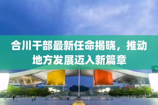 合川干部最新任命揭晓，推动地方发展迈入新篇章