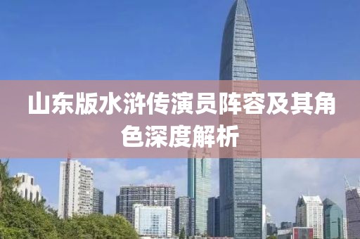山东版水浒传演员阵容及其角色深度解析