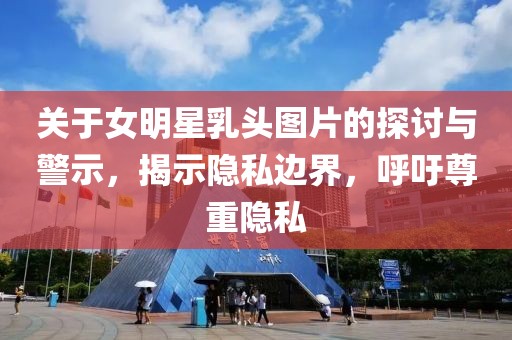 关于女明星乳头图片的探讨与警示，揭示隐私边界，呼吁尊重隐私