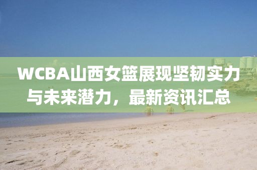 WCBA山西女篮展现坚韧实力与未来潜力，最新资讯汇总