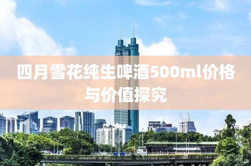 四月雪花纯生啤酒500ml价格与价值探究