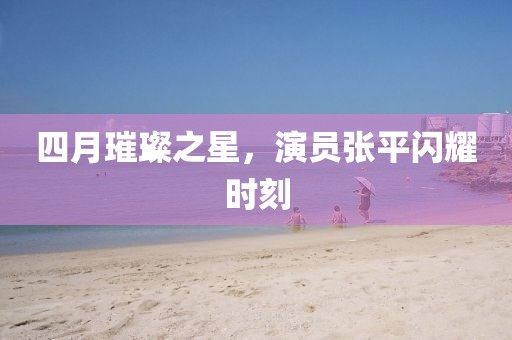 四月璀璨之星，演员张平闪耀时刻
