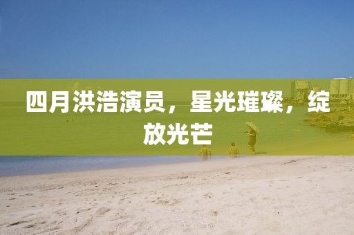 四月洪浩演员，星光璀璨，绽放光芒