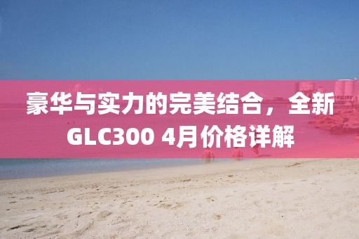 豪华与实力的完美结合，全新GLC300 4月价格详解