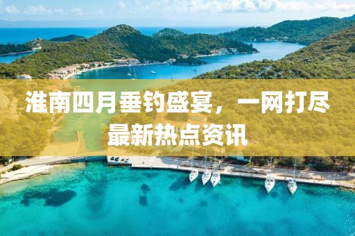 淮南四月垂钓盛宴，一网打尽最新热点资讯