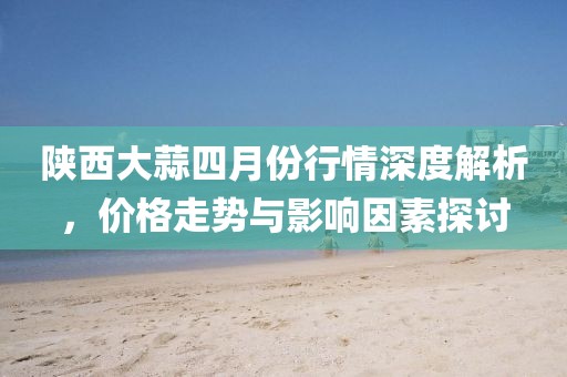 陕西大蒜四月份行情深度解析，价格走势与影响因素探讨