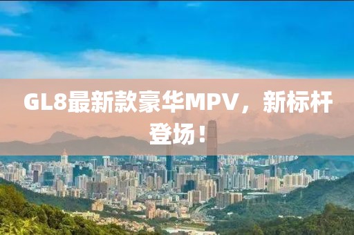 GL8最新款豪华MPV，新标杆登场！
