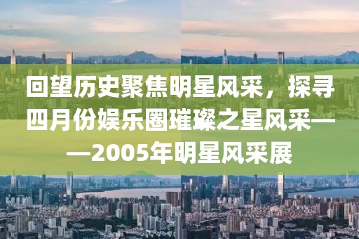 回望历史聚焦明星风采，探寻四月份娱乐圈璀璨之星风采——2005年明星风采展