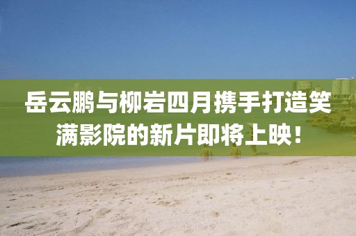 岳云鹏与柳岩四月携手打造笑满影院的新片即将上映！