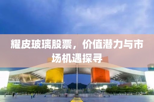 耀皮玻璃股票，价值潜力与市场机遇探寻