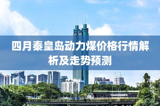 四月秦皇岛动力煤价格行情解析及走势预测