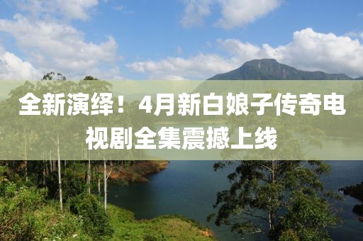 全新演绎！4月新白娘子传奇电视剧全集震撼上线