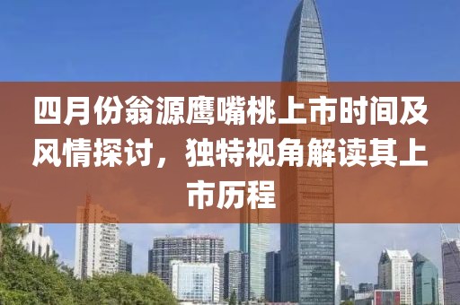 四月份翁源鹰嘴桃上市时间及风情探讨，独特视角解读其上市历程