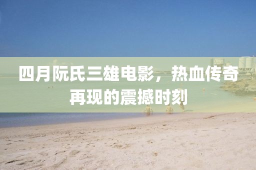四月阮氏三雄电影，热血传奇再现的震撼时刻