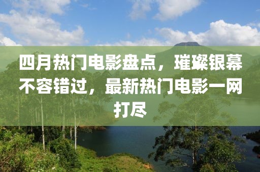 四月热门电影盘点，璀璨银幕不容错过，最新热门电影一网打尽