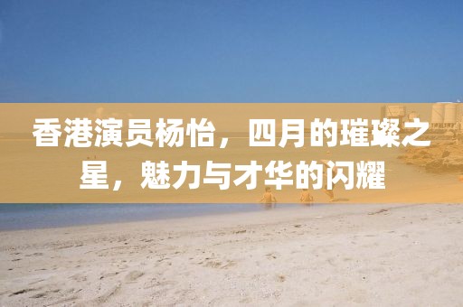 香港演员杨怡，四月的璀璨之星，魅力与才华的闪耀