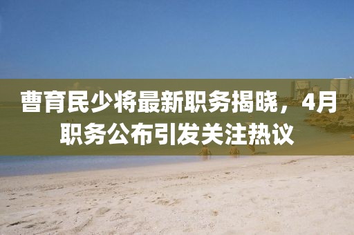 曹育民少将最新职务揭晓，4月职务公布引发关注热议