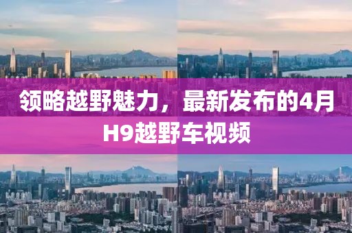 领略越野魅力，最新发布的4月H9越野车视频