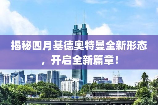 揭秘四月基德奥特曼全新形态，开启全新篇章！
