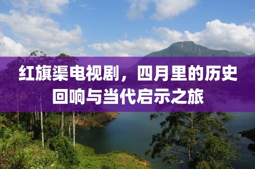 红旗渠电视剧，四月里的历史回响与当代启示之旅
