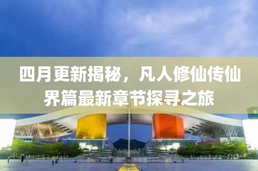 四月更新揭秘，凡人修仙传仙界篇最新章节探寻之旅