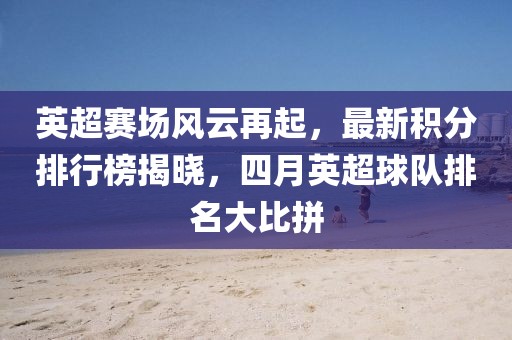 英超赛场风云再起，最新积分排行榜揭晓，四月英超球队排名大比拼