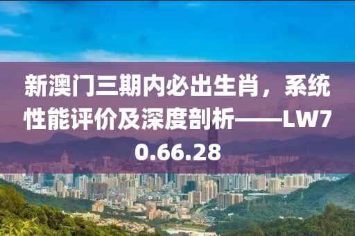 新澳门三期内必出生肖，系统性能评价及深度剖析——LW70.66.28