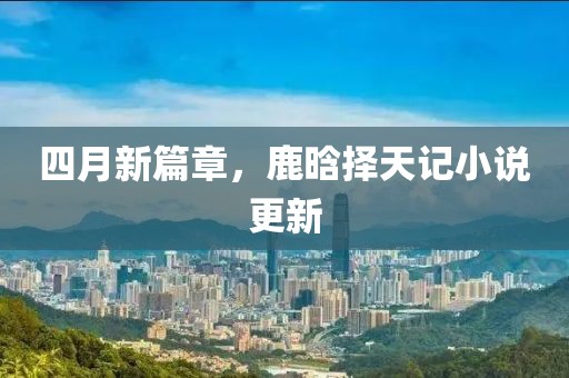 四月新篇章，鹿晗择天记小说更新