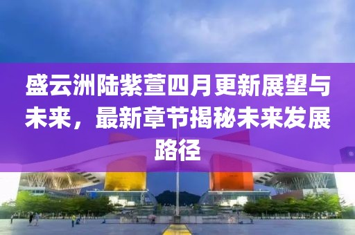 盛云洲陆紫萱四月更新展望与未来，最新章节揭秘未来发展路径