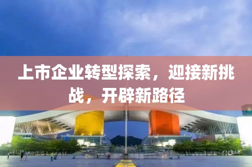 上市企业转型探索，迎接新挑战，开辟新路径