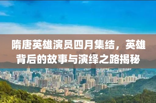 隋唐英雄演员四月集结，英雄背后的故事与演绎之路揭秘
