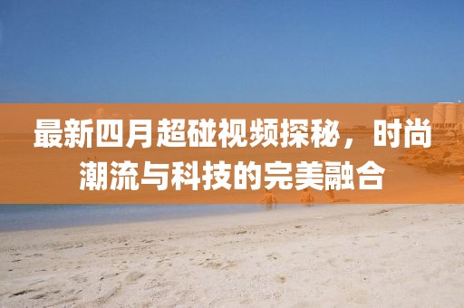 最新四月超碰视频探秘，时尚潮流与科技的完美融合