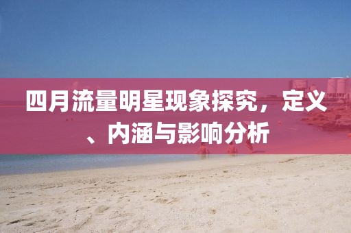 四月流量明星现象探究，定义、内涵与影响分析