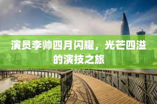 演员李帅四月闪耀，光芒四溢的演技之旅