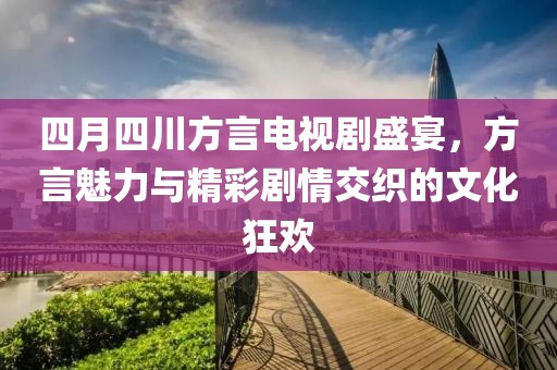 四月四川方言电视剧盛宴，方言魅力与精彩剧情交织的文化狂欢
