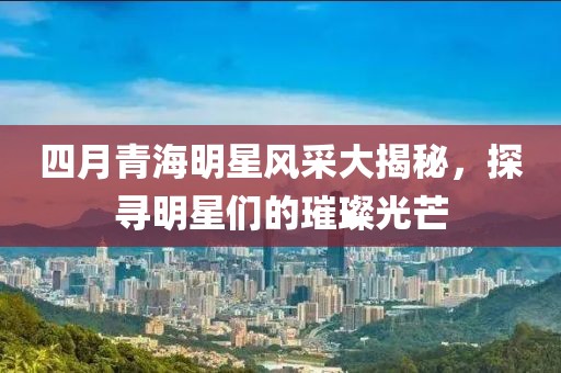 四月青海明星风采大揭秘，探寻明星们的璀璨光芒