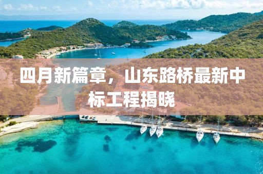 四月新篇章，山东路桥最新中标工程揭晓