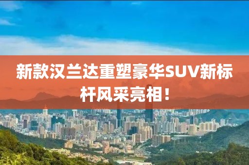 新款汉兰达重塑豪华SUV新标杆风采亮相！