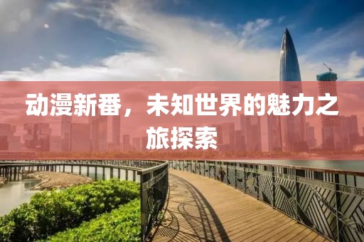 动漫新番，未知世界的魅力之旅探索