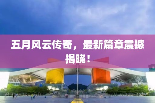 五月风云传奇，最新篇章震撼揭晓！