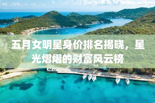 五月女明星身价排名揭晓，星光熠熠的财富风云榜
