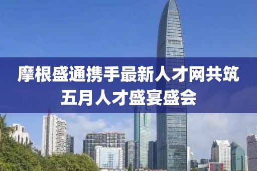 摩根盛通携手最新人才网共筑五月人才盛宴盛会